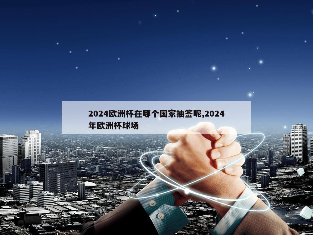 2024欧洲杯在哪个国家抽签呢,2024年欧洲杯球场