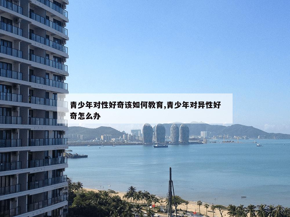 青少年对性好奇该如何教育,青少年对异性好奇怎么办