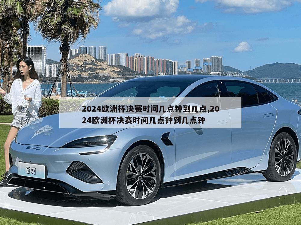 2024欧洲杯决赛时间几点钟到几点,2024欧洲杯决赛时间几点钟到几点钟