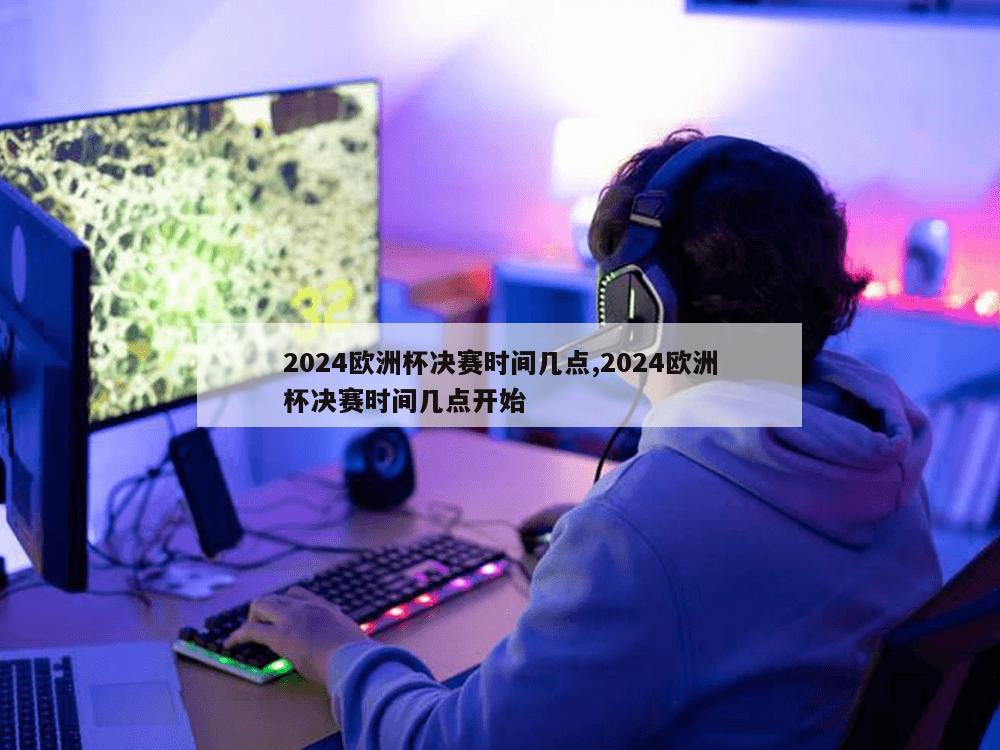 2024欧洲杯决赛时间几点,2024欧洲杯决赛时间几点开始