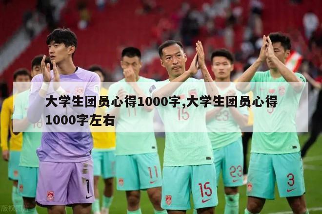 大学生团员心得1000字,大学生团员心得1000字左右